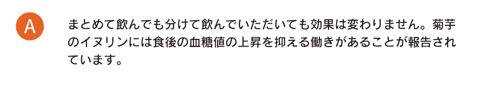 まとめて飲んでも、分けて飲んでいただいても効果は変わりません。食後の血糖値上昇を抑える働きがあるため、食前にお飲みいただくことをお勧めしております。