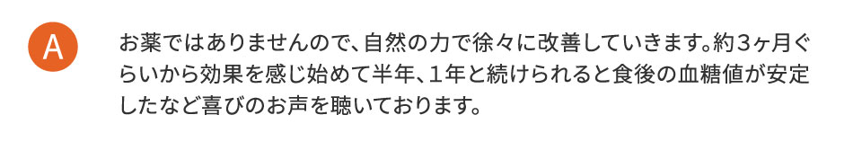 お薬ではありませんので、自然の力で徐々に改善していきます。約3ヶ月ぐらいから効果を感じ始めて半年、1年と続けられると食後の血糖値が安定したなど喜びのお声を聴いております。