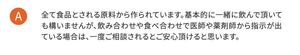 全て食品とされる原料から作られています。基本的に一緒に飲んで頂いても構いませんが、飲み合わせや食べ合わせで医師や薬剤師から指示が出ている場合は、一度ご相談されるとご安心いただけると思います。