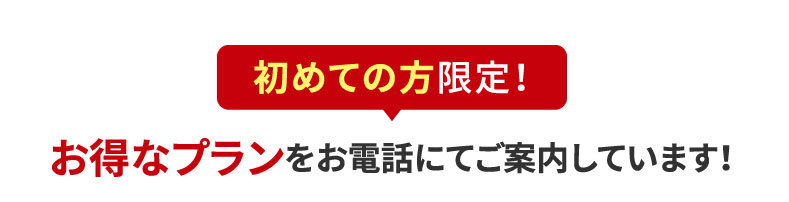 初めての方限定！お得なプランをお電話にてご案内しています！